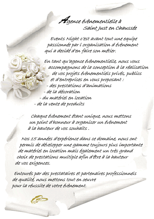 Agence évènementielle à Saint Just en Chaussée Events Night c’est avant tout une equipe passionnée par l organisation d évènement qui a decidé d'en faire son métier. En tant qu’agence évènementielle, nous vous accompagnons de la conception à la réalisation de vos projets évènementiels privés, publics et d’entreprises en vous proposant : des prestations d’animations - de la décoration - du matériel en location - de la vente de produits. Chaque évènement étant unique, nous mettons un point d'honneur à organiser un évènement à la hauteur de vos souhaits. Nos 15 années d'expérience dans ce domaine, nous ont permis de développer une gamme toujours plus importante de matériel en location mais également un très grand choix de prestations multiple afin d'être à la hauteur de vos exigences. Entourés par des prestataires et partenaires professionnels de qualité, nous mettons tout en oeuvre pour la réussite de votre évènement.
